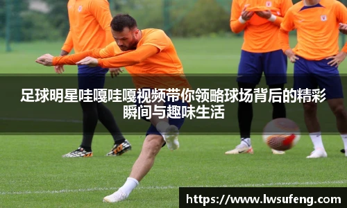 足球明星哇嘎哇嘎视频带你领略球场背后的精彩瞬间与趣味生活
